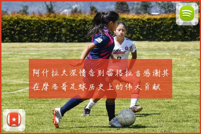 阿什拉夫深情告别雷格拉吉感谢其在摩洛哥足球历史上的伟大贡献