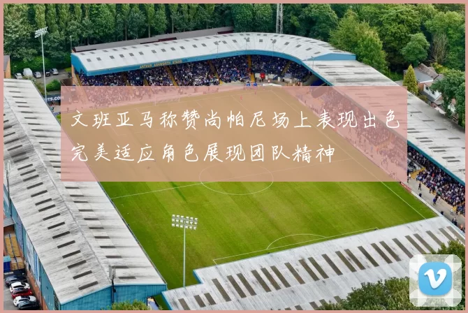 文班亚马称赞尚帕尼场上表现出色完美适应角色展现团队精神